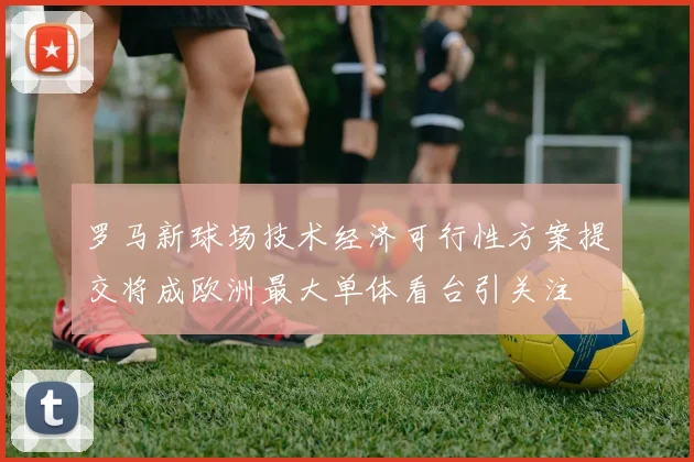 罗马新球场技术经济可行性方案提交将成欧洲最大单体看台引关注