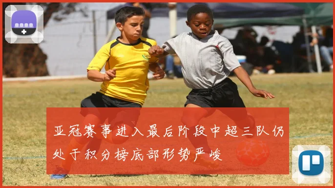 亚冠赛事进入最后阶段中超三队仍处于积分榜底部形势严峻