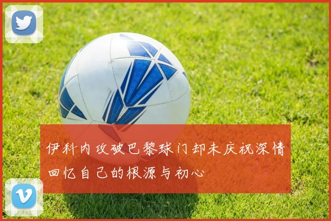 伊科内攻破巴黎球门却未庆祝深情回忆自己的根源与初心