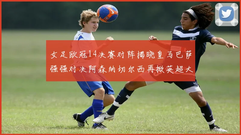 女足欧冠14决赛对阵揭晓皇马巴萨强强对决阿森纳切尔西再掀英超大战