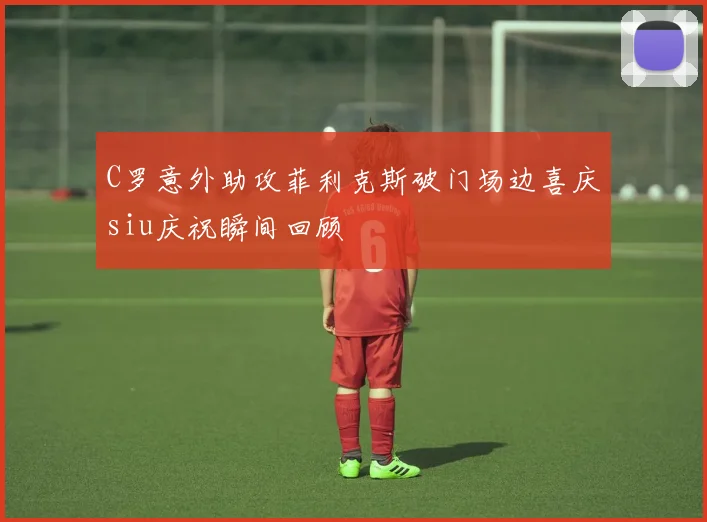 C罗意外助攻菲利克斯破门场边喜庆siu庆祝瞬间回顾