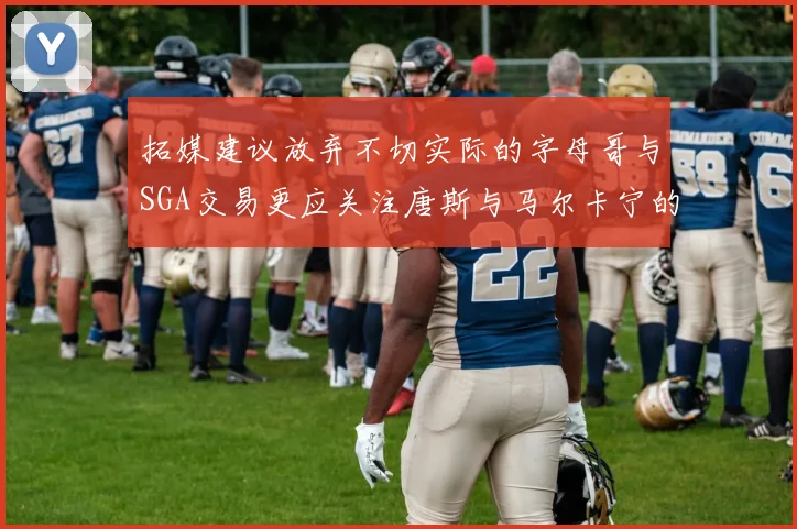 拓媒建议放弃不切实际的字母哥与SGA交易更应关注唐斯与马尔卡宁的潜力