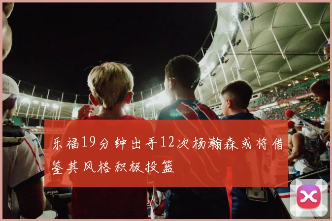 乐福19分钟出手12次杨瀚森或将借鉴其风格积极投篮