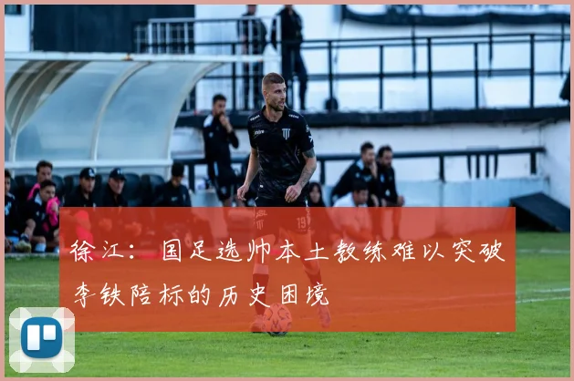 徐江：国足选帅本土教练难以突破李铁陪标的历史困境