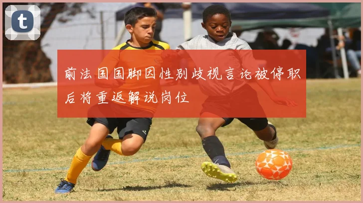 前法国国脚因性别歧视言论被停职后将重返解说岗位