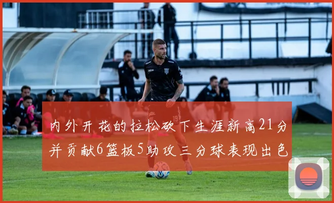 内外开花的拉松砍下生涯新高21分并贡献6篮板5助攻三分球表现出色