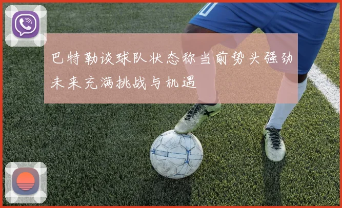 巴特勒谈球队状态称当前势头强劲未来充满挑战与机遇