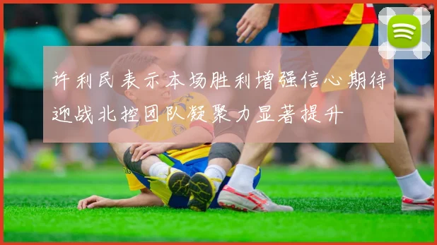 许利民表示本场胜利增强信心期待迎战北控团队凝聚力显著提升