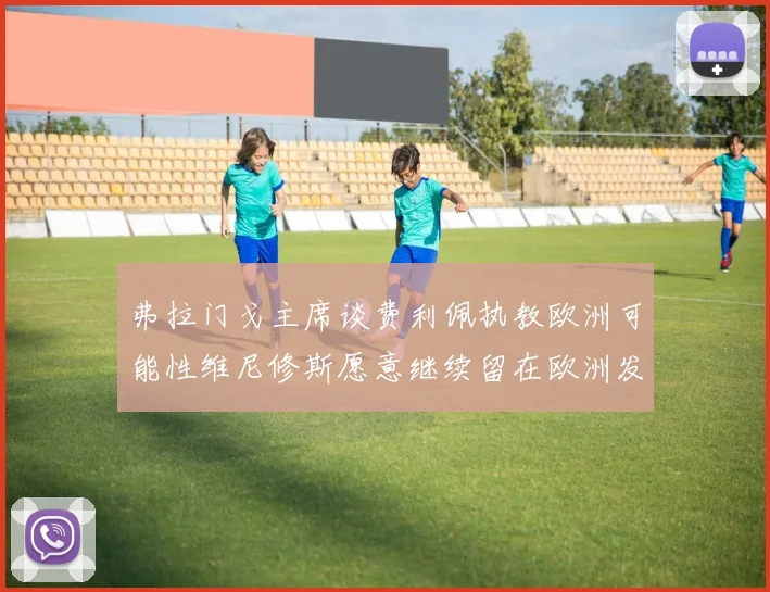 弗拉门戈主席谈费利佩执教欧洲可能性维尼修斯愿意继续留在欧洲发展