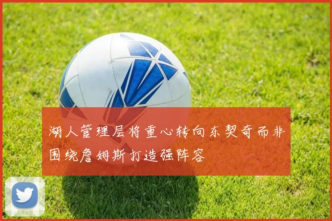 湖人管理层将重心转向东契奇而非围绕詹姆斯打造强阵容