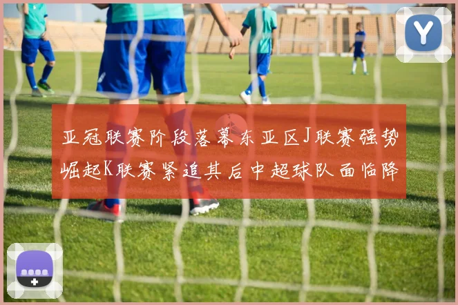 亚冠联赛阶段落幕东亚区J联赛强势崛起K联赛紧追其后中超球队面临降级危机