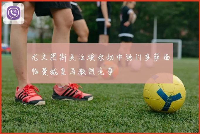 尤文图斯关注埃尔切中场门多萨面临曼城皇马激烈竞争