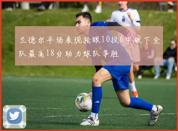 兰德尔半场表现抢眼10投6中砍下全队最高18分助力球队争胜