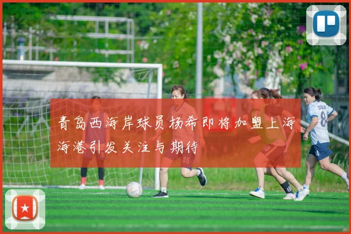 青岛西海岸球员杨希即将加盟上海海港引发关注与期待