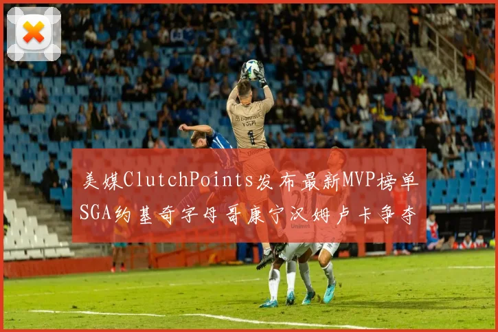 美媒ClutchPoints发布最新MVP榜单SGA约基奇字母哥康宁汉姆卢卡争夺激烈