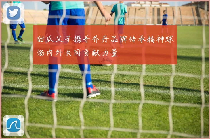 甜瓜父子携手乔丹品牌传承精神球场内外共同贡献力量