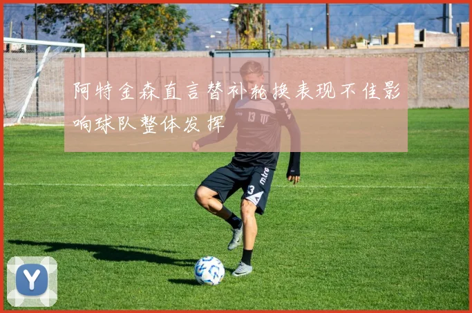 阿特金森直言替补轮换表现不佳影响球队整体发挥