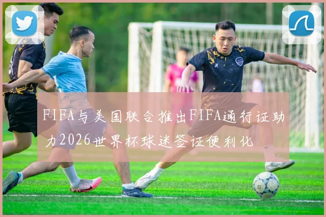 FIFA与美国联合推出FIFA通行证助力2026世界杯球迷签证便利化