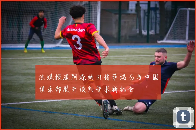 法媒报道阿森纳旧将萨诺戈与中国俱乐部展开谈判寻求新机会