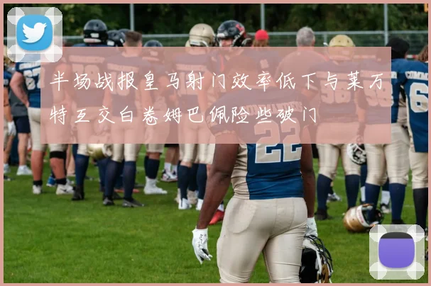 半场战报皇马射门效率低下与莱万特互交白卷姆巴佩险些破门