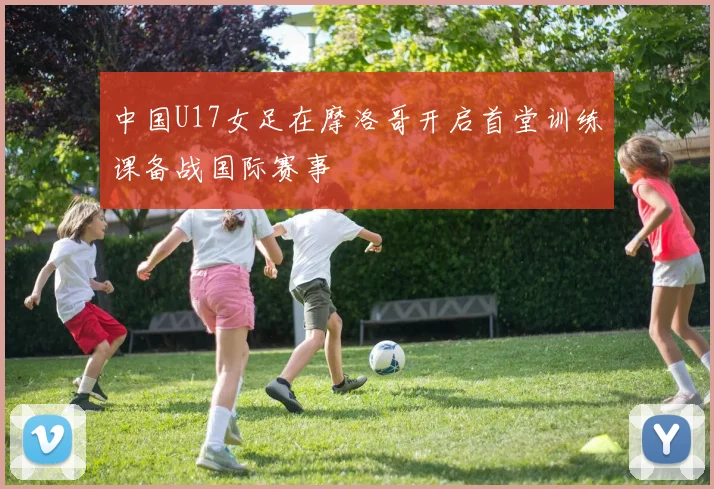 中国U17女足在摩洛哥开启首堂训练课备战国际赛事