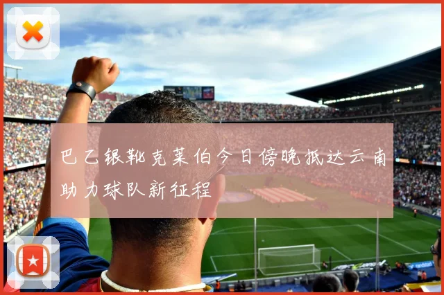 巴乙银靴克莱伯今日傍晚抵达云南助力球队新征程