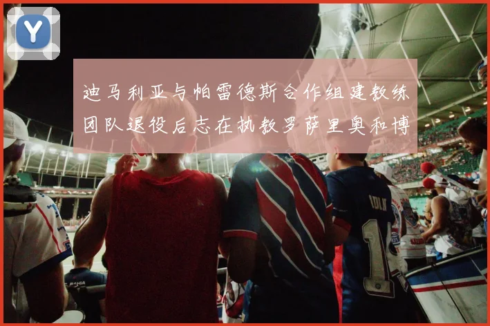 迪马利亚与帕雷德斯合作组建教练团队退役后志在执教罗萨里奥和博卡