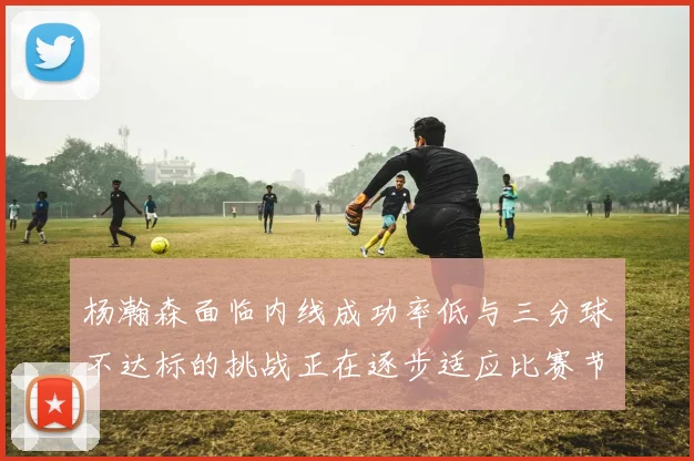 杨瀚森面临内线成功率低与三分球不达标的挑战正在逐步适应比赛节奏