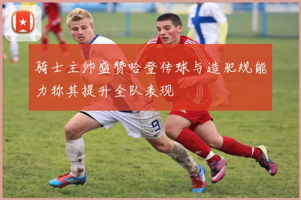 骑士主帅盛赞哈登传球与造犯规能力称其提升全队表现