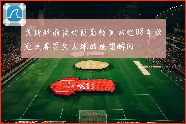 莫斯科雨夜的阴影特里回忆08年欧冠决赛罚失点球的绝望瞬间