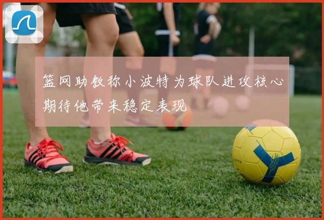 篮网助教称小波特为球队进攻核心期待他带来稳定表现