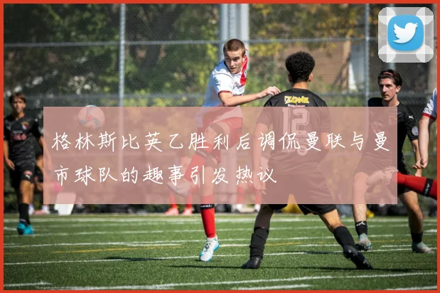格林斯比英乙胜利后调侃曼联与曼市球队的趣事引发热议