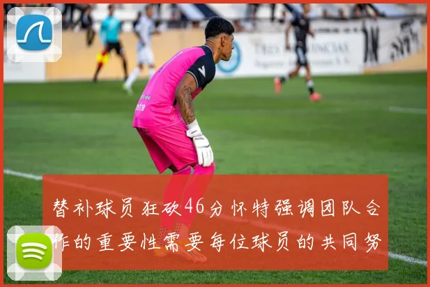 替补球员狂砍46分怀特强调团队合作的重要性需要每位球员的共同努力